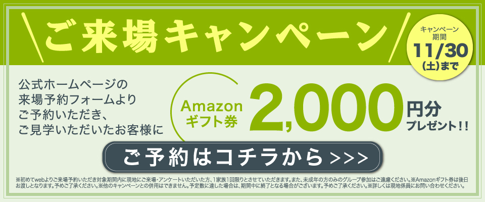 ご来場キャンペーン　公式ホームページの来場予約フォームよりご予約いただき、ご見学いただいたお客様にAmazonギフト券2,000円分プレゼント！！　キャンペーン期間11/30（土）まで　ご予約はコチラから