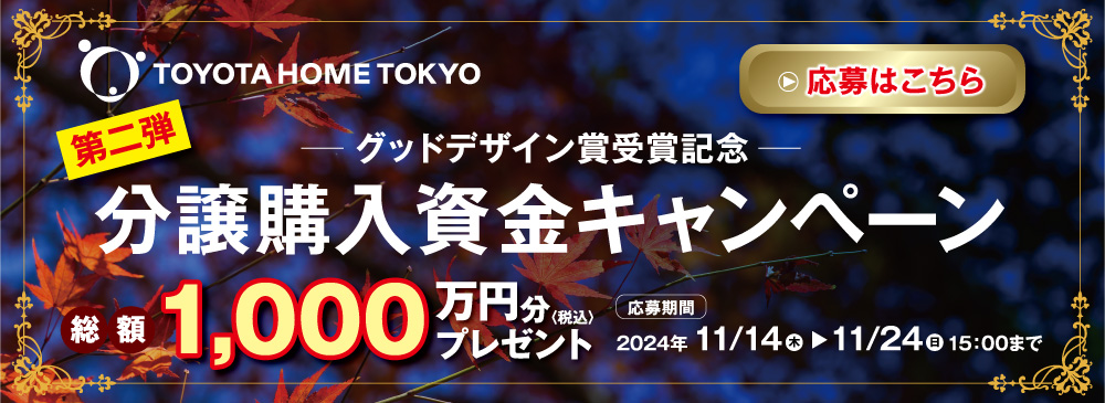 TOYOTA HOME TOKYO グッドデザイン賞受賞記念 第二弾分譲購入資金キャンペーン 総額1,000万円分（税込）プレゼント 応募期間 2024年11/14(木) ▶ 11/24(日) 15:00まで